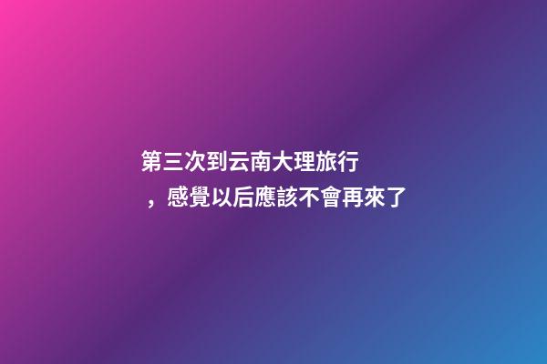 第三次到云南大理旅行，感覺以后應該不會再來了